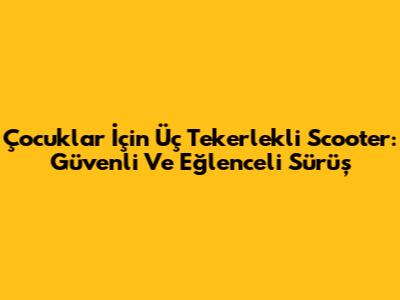 Çocuklar İçin Üç Tekerlekli Scooter: Güvenli Ve Eğlenceli Sürüş