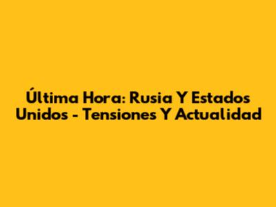 Última Hora: Rusia Y Estados Unidos - Tensiones Y Actualidad