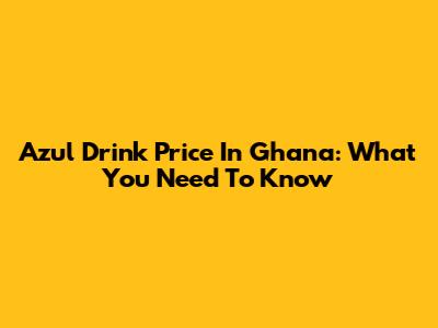Azul Drink Price In Ghana: What You Need To Know
