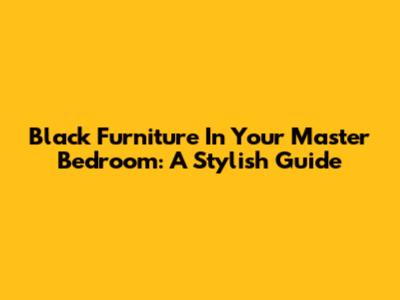 Black Furniture In Your Master Bedroom: A Stylish Guide