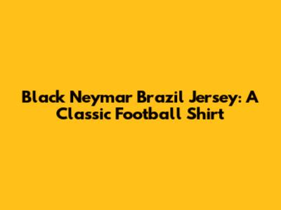 Black Neymar Brazil Jersey: A Classic Football Shirt