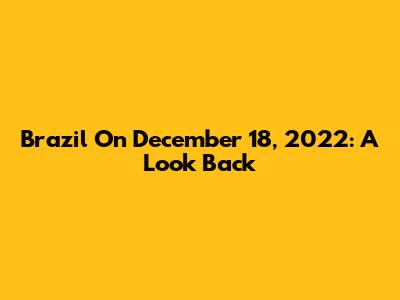 Brazil On December 18, 2022: A Look Back