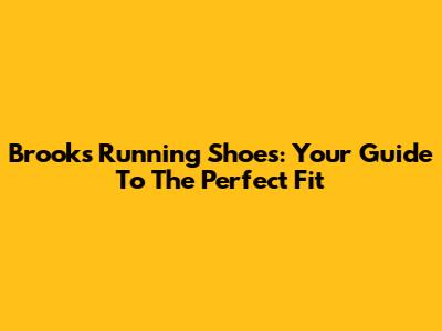 Brooks Running Shoes: Your Guide To The Perfect Fit