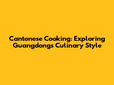 Cantonese Cooking: Exploring Guangdong's Culinary Style