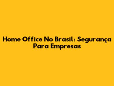 Home Office No Brasil: Segurança Para Empresas