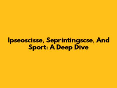 Ipseoscisse, Seprintingscse, And Sport: A Deep Dive