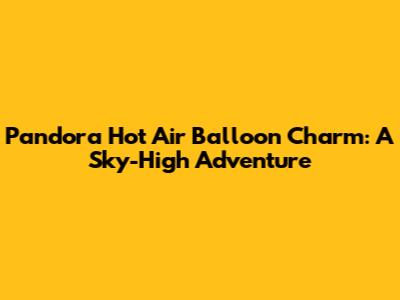 Pandora Hot Air Balloon Charm: A Sky-High Adventure