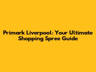 Primark Liverpool: Your Ultimate Shopping Spree Guide