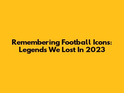 Remembering Football Icons: Legends We Lost In 2023
