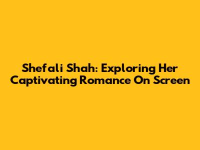 Shefali Shah: Exploring Her Captivating Romance On Screen