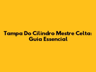 Tampa Do Cilindro Mestre Celta: Guia Essencial
