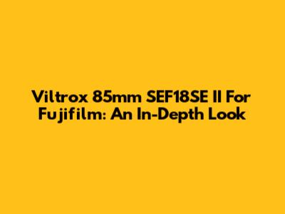 Viltrox 85mm SEF18SE II For Fujifilm: An In-Depth Look
