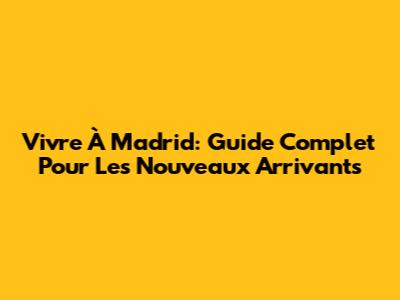 Vivre À Madrid: Guide Complet Pour Les Nouveaux Arrivants